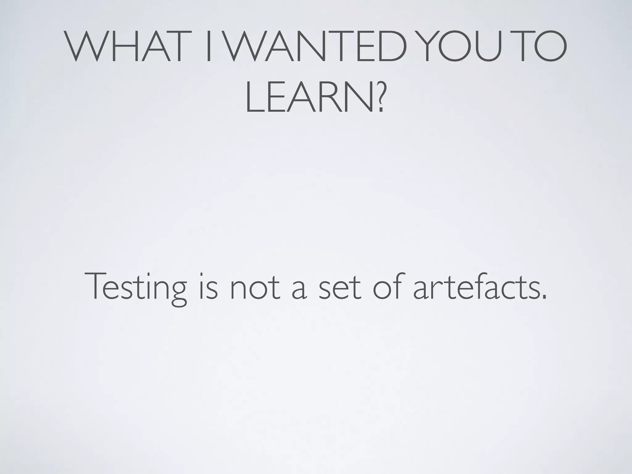 WHAT I WANTEDYOUTO
LEARN?
Testing is not a set of artefacts.
 