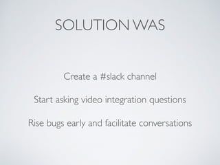 SOLUTION WAS
Create a #slack channel
Start asking video integration questions
Rise bugs early and facilitate conversations
 