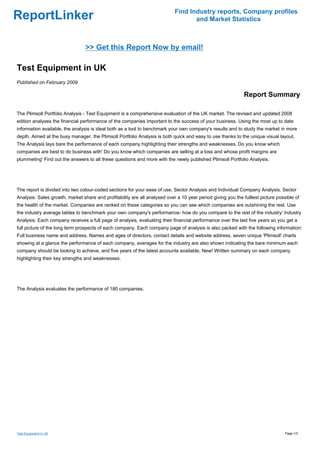 Find Industry reports, Company profiles
ReportLinker                                                                       and Market Statistics



                                 >> Get this Report Now by email!

Test Equipment in UK
Published on February 2009

                                                                                                              Report Summary

The Plimsoll Portfolio Analysis - Test Equipment is a comprehensive evaluation of the UK market. The revised and updated 2008
edition analyses the financial performance of the companies important to the success of your business. Using the most up to date
information available, the analysis is ideal both as a tool to benchmark your own company's results and to study the market in more
depth. Aimed at the busy manager, the Plimsoll Portfolio Analysis is both quick and easy to use thanks to the unique visual layout.
The Analysis lays bare the performance of each company highlighting their strengths and weaknesses. Do you know which
companies are best to do business with' Do you know which companies are selling at a loss and whose profit margins are
plummeting' Find out the answers to all these questions and more with the newly published Plimsoll Portfolio Analysis.




The report is divided into two colour-coded sections for your ease of use, Sector Analysis and Individual Company Analysis. Sector
Analysis: Sales growth, market share and profitability are all analysed over a 10 year period giving you the fulllest picture possible of
the health of the market. Companies are ranked on these categories so you can see which companies are outshining the rest. Use
the industry average tables to benchmark your own company's performance- how do you compare to the rest of the industry' Industry
Analysis: Each company receives a full page of analysis, evaluating their financial performance over the last five years so you get a
full picture of the long term prospects of each company. Each company page of analysis is also packed with the following information:
Full business name and address, Names and ages of directors, contact details and website address, seven unique 'Plimsoll' charts
showing at a glance the performance of each company, averages for the industry are also shown indicating the bare minimum each
company should be looking to achieve, and five years of the latest accounts available, New! Written summary on each company
highlighting their key strengths and weaknesses.




The Analysis evaluates the performance of 180 companies.




Test Equipment in UK                                                                                                              Page 1/3
 