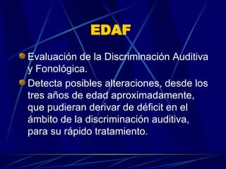 EDAF   Evaluación de la Discriminación Auditiva y Fonológica.  Detecta posibles alteraciones, desde los tres años de edad aproximadamente, que pudieran derivar de déficit en el ámbito de la discriminación auditiva, para su rápido tratamiento.  