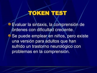 TOKEN TEST   Evaluar la sintaxis, la comprensión de órdenes con dificultad creciente.  Se puede emplear en niños, pero existe una versión para adultos que han sufrido un trastorno neurológico con problemas en la comprensión.  