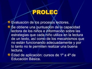 PROLEC   Evaluación de los procesos lectores.  Se obtiene una puntuación de la capacidad lectora de los niños e información sobre las estrategias que cada niño utiliza en la lectura de un texto, así como de los mecanismos que no están funcionando adecuadamente y por lo tanto no le permiten realizar una buena lectura.  Edad de aplicación: cursos de 1º a 4º de Educación Básica.  