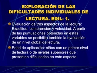EXPLORACIÓN DE LAS DIFICULTADES INDIVIDUALES DE LECTURA. EDIL- 1.   Evaluación de tres aspectos de la lectura: Exactitud, comprensión y velocidad. A partir de las puntuaciones obtenidas en estas variables se posibilita también la evaluación de un nivel global de lectura.  Edad de aplicación: niños con un primer nivel de lectura o de niveles superiores que presenten dificultades en este aspecto.  