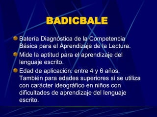 BADICBALE   Batería Diagnóstica de la Competencia Básica para el Aprendizaje de la Lectura.  Mide la aptitud para el aprendizaje del lenguaje escrito. Edad de aplicación: entre 4 y 6 años. También para edades superiores si se utiliza con carácter ideográfico en niños con dificultades de aprendizaje del lenguaje escrito.  