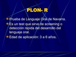 PLON- R   Prueba de Lenguaje Oral de Navarra.  Es un test que sirve de screening o detección rápida del desarrollo del lenguaje oral.  Edad de aplicación: 3 a 6 años.  