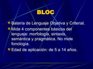 BLOC  Batería de Lenguaje Objetiva y Criterial.  Mide 4 componentes básicos del lenguaje: morfología, sintaxis, semántica y pragmática. No mide fonología.  Edad de aplicación: de 5 a 14 años.  