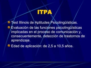 ITPA  Test Illinois de Aptitudes Psicolingüísticas.  Evaluación de las funciones psicolingüísticas implicadas en el proceso de comunicación y, consecuentemente, detección de trastornos de aprendizaje.  Edad de aplicación: de 2,5 a 10,5 años.   
