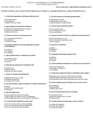 ESCUELA SECUNDARIA No.23 "NIÑOS HÉROES"
CICLO ESCOLAR 2015-2016
TEST ESTILO DE APRENDIZAJE (MODELO PNL)
INSTRUCCIONES: LEE LAS SIGUIENTES PREGUNTAS Y MARCA LA MEJOR OPCIÓN EN LA HOJA DE RESPUESTAS.
1. ¿Cuál de las siguientes actividades disfrutas más?
a) Escuchar música
b) Ver películas
c) Bailar con buena música
2. ¿Qué programa de televisión prefieres?
a) Reportajes de descubrimientos y lugares
b) Cómico y de entretenimiento
c) Noticias del mundo
3. Cuando conversas con otra persona, tú:
a) La escuchas atentamente
b) La observas
c) Tiendes a tocarla
4. Si pudieras adquirir uno de los siguientes artículos,
¿cuál elegirías?
a) Un jacuzzi
b) Un estéreo
c) Un televisor
5. ¿Qué prefieres hacer un sábado por la tarde?
a) Quedarte en casa
b) Ir a un concierto
c) Ir al cine
6. ¿Qué tipo de exámenes se te facilitan más?
a) Examen oral
b) Examen escrito
c) Examen de opción múltiple
7. ¿Cómo te orientas más fácilmente?
a) Mediante el uso de un mapa
b) Pidiendo indicaciones
c) A través de la intuición
8. ¿En qué prefieres ocupar tu tiempo en un lugar de descanso?
a) Pensar
b) Caminar por los alrededores
c) Descansar
9. ¿Qué te halaga más?
a) Que te digan que tienes buen aspecto
b) Que te digan que tienes un trato muy agradable
c) Que te digan que tienes una conversación interesante
10. ¿Cuál de estos ambientes te atrae más?
a) Uno en el que se sienta un clima agradable
b) Uno en el que se escuchen las olas del mar
c) Uno con una hermosa vista al océano
11. ¿De qué manera se te facilita aprender algo?
a) Repitiendo en voz alta
b) Escribiéndolo varias veces
c) Relacionándolo con algo divertido
12. ¿A qué evento preferirías asistir?
a) A una reunión social
b) A una exposición de arte
c) A una conferencia
13. ¿De qué manera te formas una opinión de otras personas?
a) Por la sinceridad en su voz
b) Por la forma de estrecharte la mano
c) Por su aspecto
14. ¿Cómo te consideras?
a) Atlético
b) Intelectual
c) Sociable
15. ¿Qué tipo de películas te gustan más?
a) Clásicas
b) De acción
c) De amor
16. ¿Cómo prefieres mantenerte en contacto con otra persona?
a) por correo electrónico
b) Tomando un café juntos
c) Por teléfono
17. ¿Cuál de las siguientes frases se identifican más contigo?
a) Me gusta que mi coche se sienta bien al conducirlo
b) Percibo hasta el mas ligero ruido que hace mi coche
c) Es importante que mi coche esté limpio por fuera y por dentro
18. ¿Cómo prefieres pasar el tiempo con tu novia o novio?
a) Conversando
b) Acariciándose
c) Mirando algo juntos
19. Si no encuentras las llaves en una bolsa
a) La buscas mirando
b) Sacudes la bolsa para oír el ruido
c) Buscas al tacto
20. Cuando tratas de recordar algo, ¿cómo lo haces?
a) A través de imágenes
b) A través de emociones
c) A través de sonidos
TEACHER: KAREN CUEVAS
 