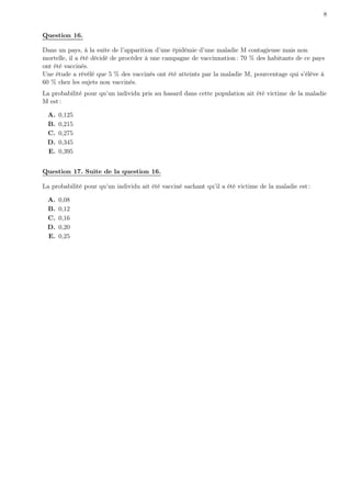 8


Question 16.

Dans un pays, à la suite de l’apparition d’une épidémie d’une maladie M contagieuse mais non
mortelle, il a été décidé de procéder à une campagne de vaccinnation : 70 % des habitants de ce pays
ont été vaccinés.
Une étude a révélé que 5 % des vaccinés ont été atteints par la maladie M, pourcentage qui s’élève à
60 % chez les sujets non vaccinés.
La probabilité pour qu’un individu pris au hasard dans cette population ait été victime de la maladie
M est :

 A.   0,125
 B.   0,215
 C.   0,275
 D.   0,345
 E.   0,395


Question 17. Suite de la question 16.

La probabilité pour qu’un individu ait été vacciné sachant qu’il a été victime de la maladie est :

 A.   0,08
 B.   0,12
 C.   0,16
 D.   0,20
 E.   0,25
 