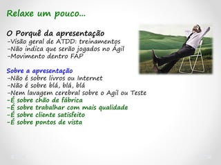 Relaxe um pouco...
O Porquê da apresentação
-Visão geral de ATDD: treinamentos
-Não indica que serão jogados no Ágil
-Movimento dentro FAP
Sobre a apresentação
-Não é sobre livros ou Internet
-Não é sobre blá, blá, blá
-Nem lavagem cerebral sobre o Agil ou Teste
-É sobre chão de fábrica
-É sobre trabalhar com mais qualidade
-É sobre cliente satisfeito
-É sobre pontos de vista
 