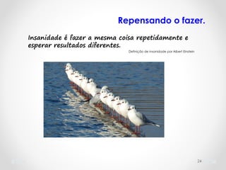 24
Insanidade é fazer a mesma coisa repetidamente e
esperar resultados diferentes.
Definição de insanidade por Albert Einstein
Repensando o fazer.
 