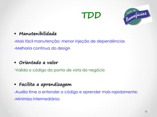  Manutenibilidade
-Mais fácil manutenção: menor injeção de dependências
-Melhoria continua do design
 Orientado a valor
-Valida o código do ponto de vista do negócio
 Facilita a aprendizagem
-Auxilia time a entender o código e aprender mais rapidamente;
-Minimiza intermediários
36
TDD
 