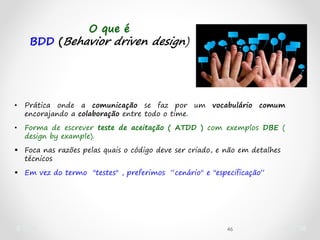 46
O que é
BDD (Behavior driven design)
• Prática onde a comunicação se faz por um vocabulário comum
encorajando a colaboração entre todo o time.
• Forma de escrever teste de aceitação ( ATDD ) com exemplos DBE (
design by example).
 Foca nas razões pelas quais o código deve ser criado, e não em detalhes
técnicos
 Em vez do termo "testes" , preferimos “cenário" e "especificação“
 