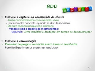 50
 Melhora a captura da necessidade do cliente
- Ilustra comportamento com exemplos vivos
- Usar exemplos concretos quando se discute requisitos;
- Útil para finanças porque não intrínseco;
- Valida e roda o produto ao mesmo tempo:
Responde: Como modelar a aceitação em tempo de demonstração?
 Melhora a comunicação
- Promove linguagem universal entre times e envolvidos
- Permite Experimentar e ganhar feedback
BDD
 