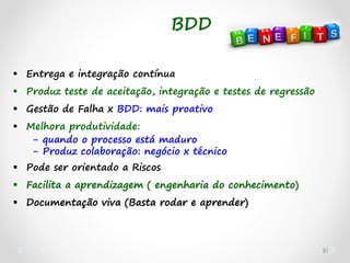 51
 Entrega e integração contínua
 Produz teste de aceitação, integração e testes de regressão
 Gestão de Falha x BDD: mais proativo
 Melhora produtividade:
- quando o processo está maduro
- Produz colaboração: negócio x técnico
 Pode ser orientado a Riscos
 Facilita a aprendizagem ( engenharia do conhecimento)
 Documentação viva (Basta rodar e aprender)
BDD
 
