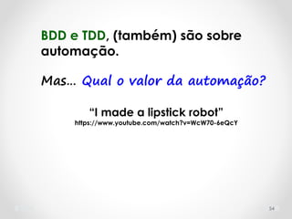 54
BDD e TDD, (também) são sobre
automação.
Mas… Qual o valor da automação?
“I made a lipstick robot”
https://www.youtube.com/watch?v=WcW70-6eQcY
 