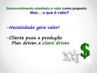 56
Desenvolvimento orientado a valor como proposta.
Mas… o que é valor?
-Necessidade gera valor!
-Cliente puxa a produção
Plan driven x client driven
 
