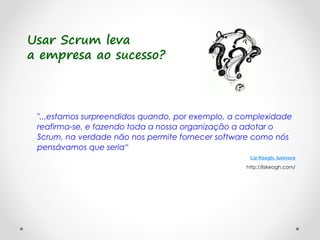 Usar Scrum leva
a empresa ao sucesso?
"...estamos surpreendidos quando, por exemplo, a complexidade
reafirma-se, e fazendo toda a nossa organização a adotar o
Scrum, na verdade não nos permite fornecer software como nós
pensávamos que seria“
Liz Keogh, lunivore
http://lizkeogh.com/
 