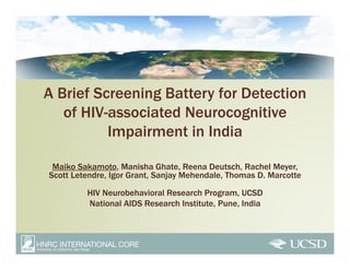 A Brief Screening Battery for Detection
   of HIV-associated Neurocognitive
          Impairment in India

 Maiko Sakamoto, Manisha Ghate, Reena Deutsch, Rachel Meyer,
Scott Letendre, Igor Grant, Sanjay Mehendale, Thomas D. Marcotte

         HIV Neurobehavioral Research Program, UCSD
         National AIDS Research Institute, Pune, India
 