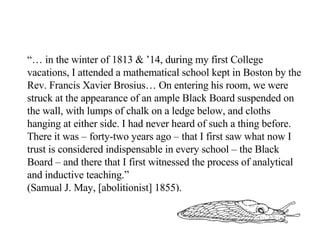 “…  in the winter of 1813 & ’14, during my first College vacations, I attended a mathematical school kept in Boston by the Rev. Francis Xavier Brosius… On entering his room, we were struck at the appearance of an ample Black Board suspended on the wall, with lumps of chalk on a ledge below, and cloths hanging at either side. I had never heard of such a thing before. There it was – forty-two years ago – that I first saw what now I trust is considered indispensable in every school – the Black Board – and there that I first witnessed the process of analytical and inductive teaching.” (Samual J. May, [abolitionist] 1855).   