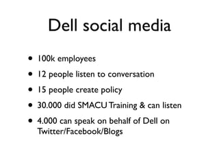 Dell social media
• 100k employees
• 12 people listen to conversation
• 15 people create policy
• 30.000 did SMACU Training & can listen
• 4.000 can speak on behalf of Dell on
  Twitter/Facebook/Blogs
 