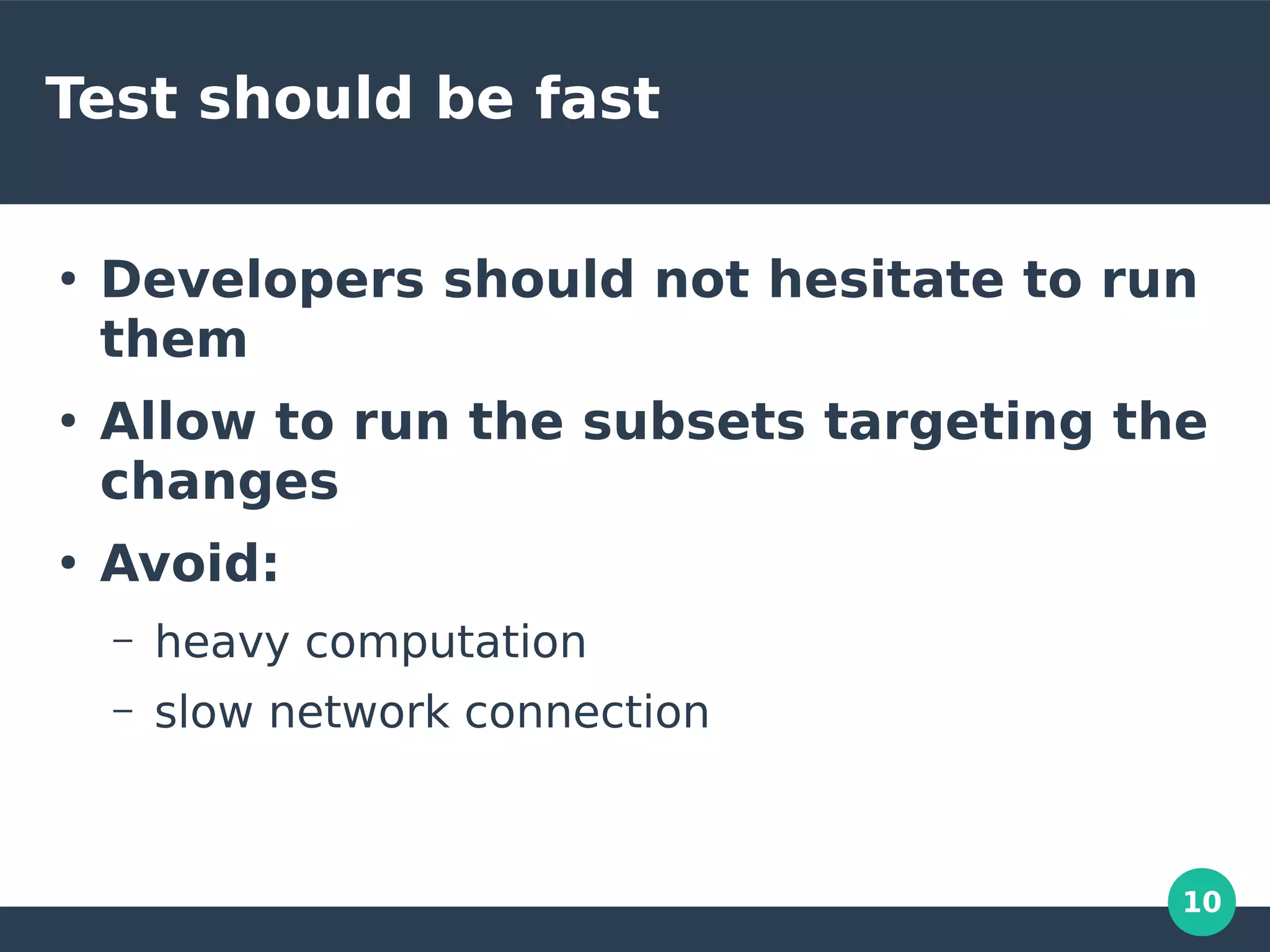 10
Test should be fast
●
Developers should not hesitate to run
them
●
Allow to run the subsets targeting the
changes
●
Avoid:
– heavy computation
– slow network connection
 
