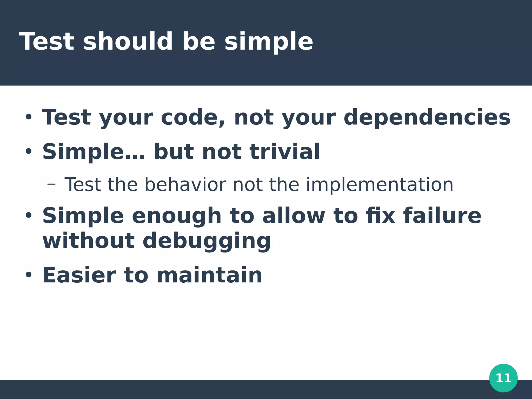 11
Test should be simple
●
Test your code, not your dependencies
●
Simple… but not trivial
– Test the behavior not the implementation
●
Simple enough to allow to fix failure
without debugging
●
Easier to maintain
 