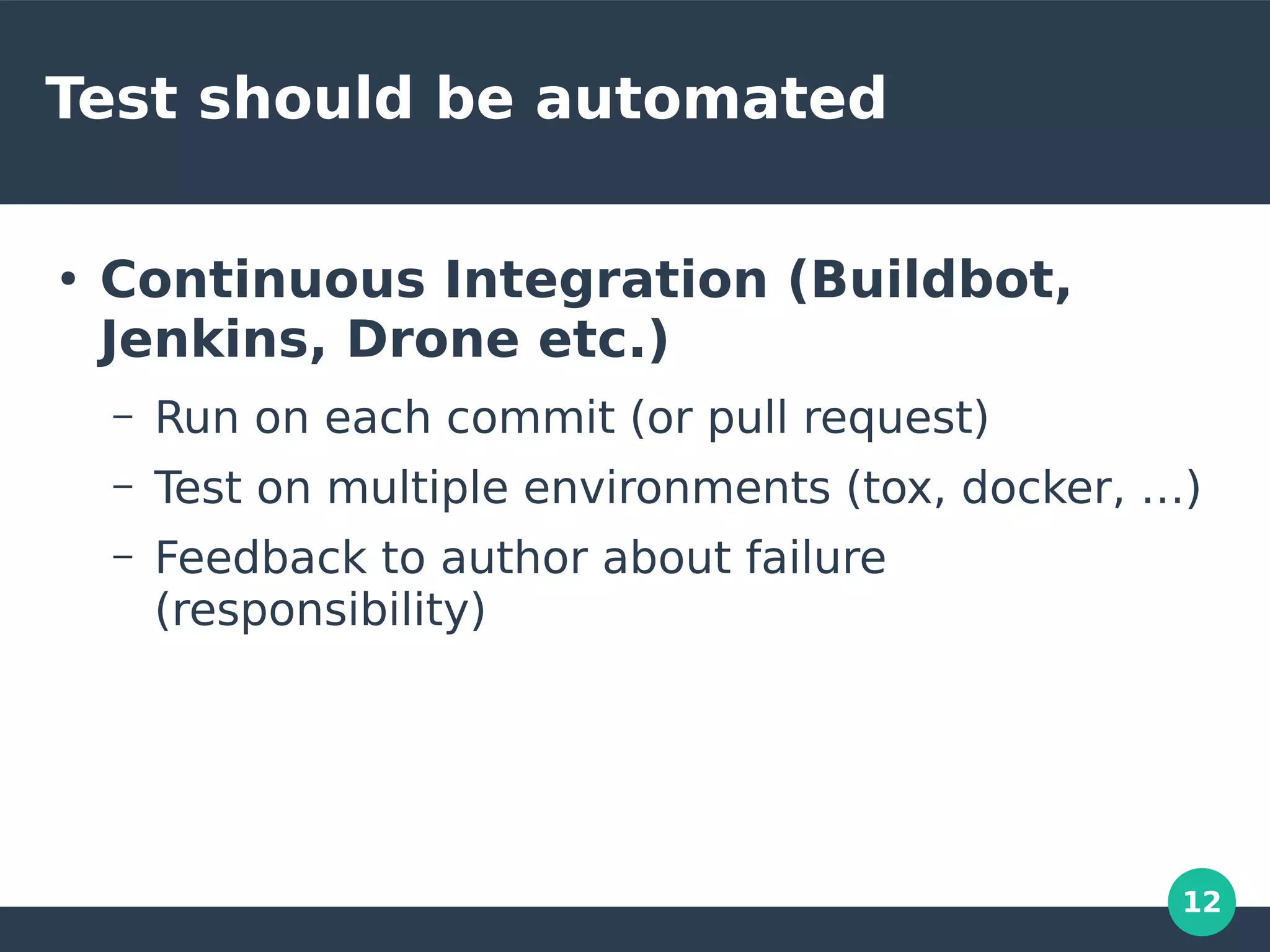 12
Test should be automated
●
Continuous Integration (Buildbot,
Jenkins, Drone etc.)
– Run on each commit (or pull request)
– Test on multiple environments (tox, docker, …)
– Feedback to author about failure
(responsibility)
 