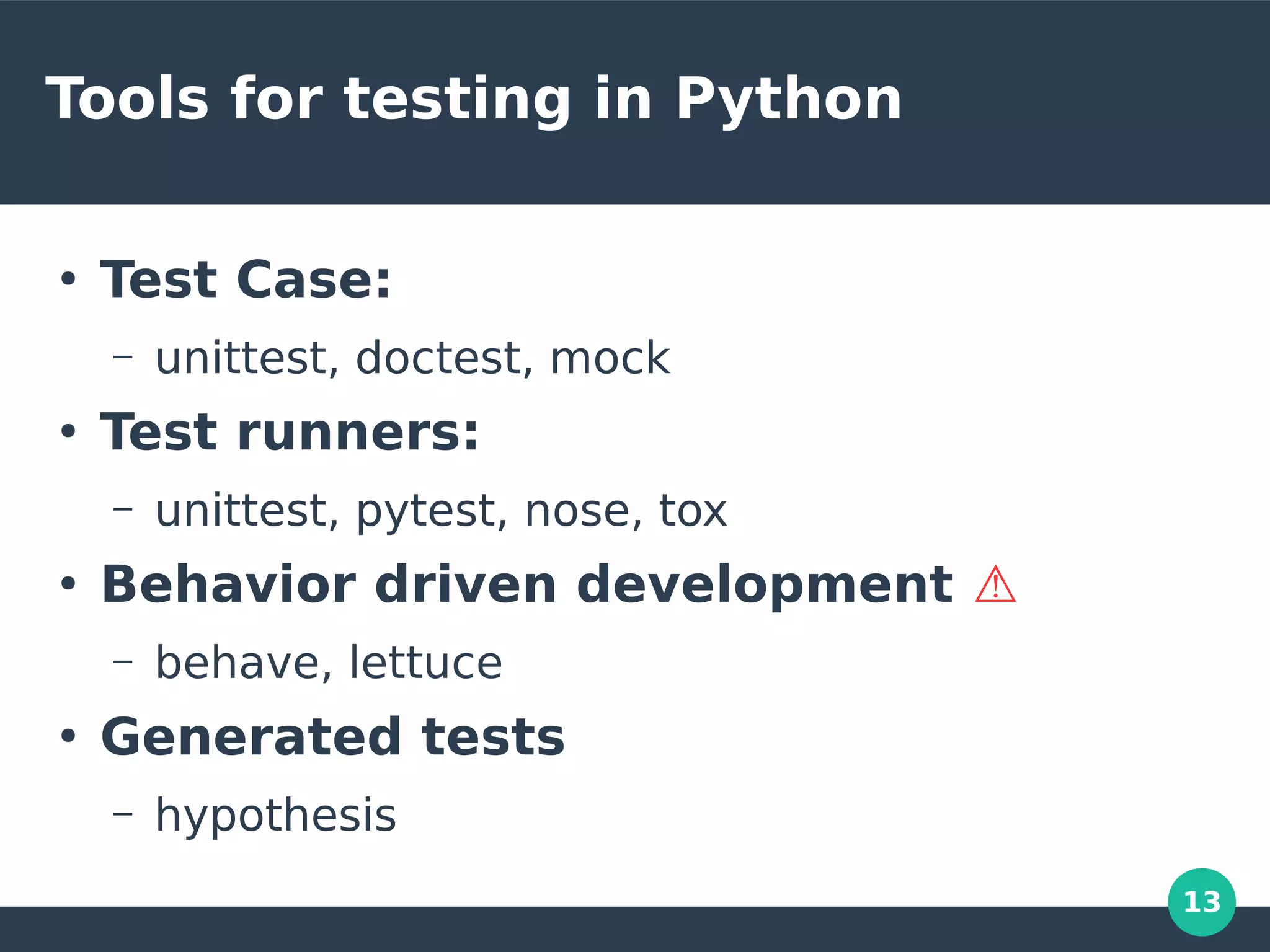 13
Tools for testing in Python
●
Test Case:
– unittest, doctest, mock
●
Test runners:
– unittest, pytest, nose, tox
●
Behavior driven development ⚠
– behave, lettuce
●
Generated tests
– hypothesis
 