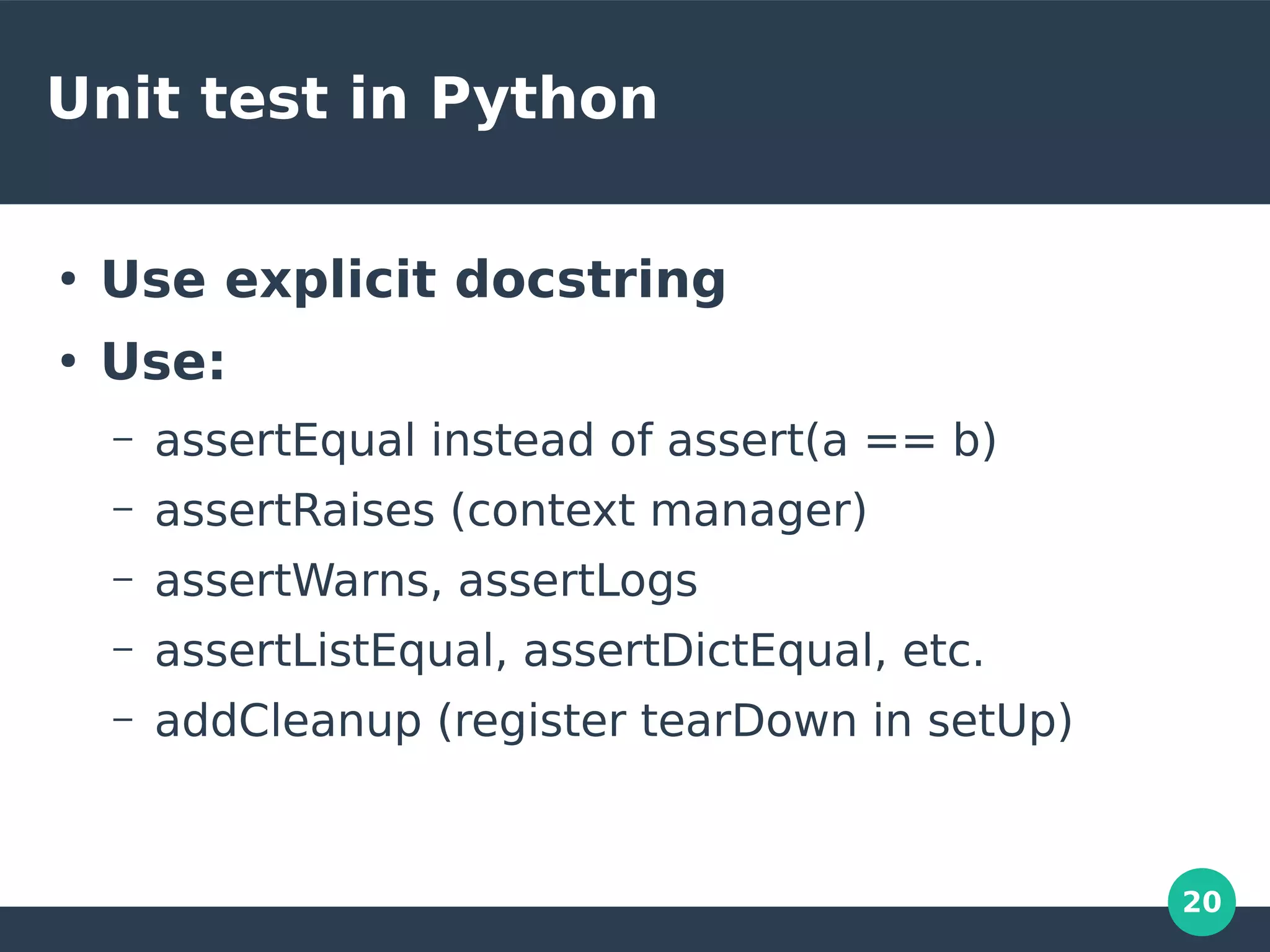 20
Unit test in Python
●
Use explicit docstring
●
Use:
– assertEqual instead of assert(a == b)
– assertRaises (context manager)
– assertWarns, assertLogs
– assertListEqual, assertDictEqual, etc.
– addCleanup (register tearDown in setUp)
 