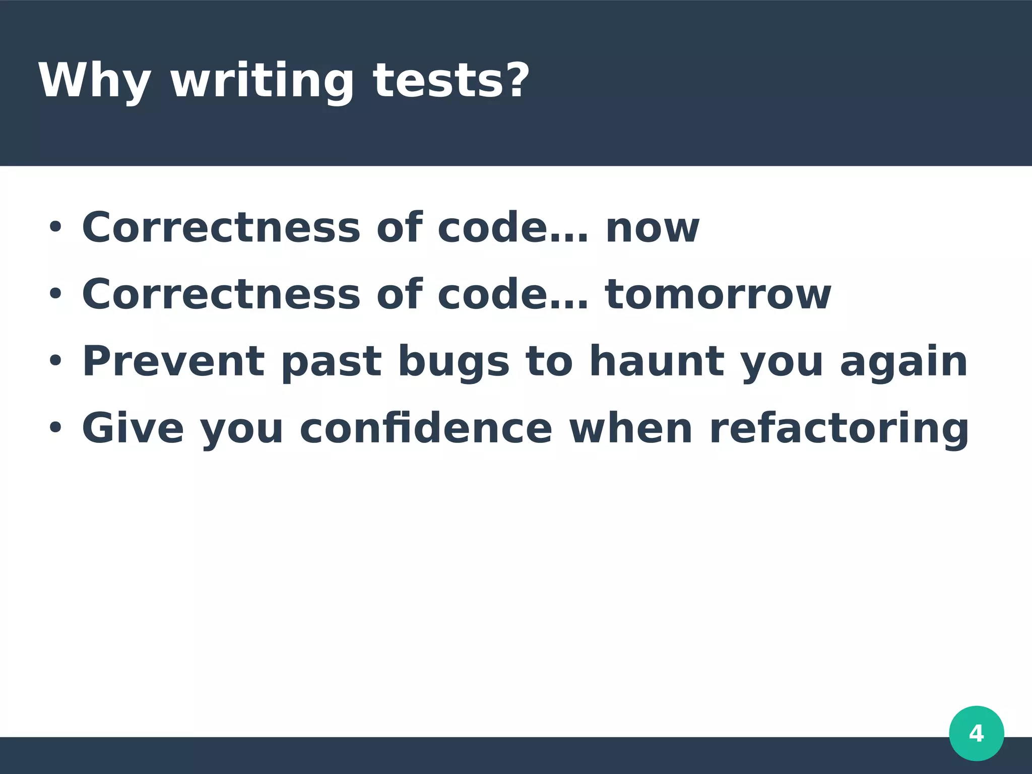 4
Why writing tests?
●
Correctness of code… now
●
Correctness of code… tomorrow
●
Prevent past bugs to haunt you again
●
Give you confidence when refactoring
 