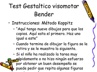 Test Gestaltico visomotor Bender Instrucciones: Método Koppitz “ Aquí tengo nueve dibujos para que los copies. Aquí esta el primero. Haz uno igual a este” Cuando termina de dibujar la figura se le retira y se le muestra la siguiente.  Si el niño ha realizado la tarea muy rápidamente o no hizo ningún esfuerzo por obtener un buen desempeño se puede pedir que repita algunas figuras en otro papel.  
