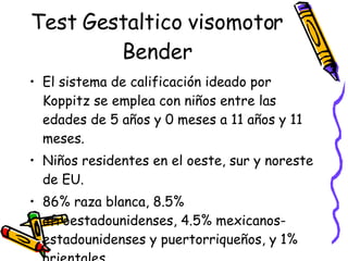 Test Gestaltico visomotor Bender El sistema de calificación ideado por Koppitz se emplea con niños entre las edades de 5 años y 0 meses a 11 años y 11 meses.  Niños residentes en el oeste, sur y noreste de EU. 86% raza blanca, 8.5% afroestadounidenses, 4.5% mexicanos-estadounidenses y puertorriqueños, y 1% orientales.  