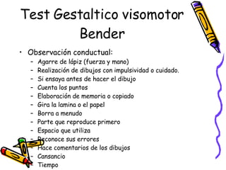 Test Gestaltico visomotor Bender Observación conductual:  Agarre de lápiz (fuerza y mano) Realización de dibujos con impulsividad o cuidado. Si ensaya antes de hacer el dibujo Cuenta los puntos  Elaboración de memoria o copiado Gira la lamina o el papel Borra a menudo Parte que reproduce primero Espacio que utiliza Reconoce sus errores Hace comentarios de los dibujos Cansancio Tiempo Ordenamiento  