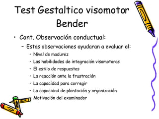 Test Gestaltico visomotor Bender Cont. Observación conductual:  Estas observaciones ayudaran a evaluar el:  Nivel de madurez Las habilidades de integración visomotoras El estilo de respuestas  La reacción ante la frustración La capacidad para corregir  La capacidad de plantación y organización Motivación del examinador  