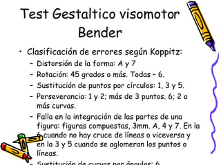 Test Gestaltico visomotor Bender Clasificación de errores según Koppitz:  Distorsión de la forma: A y 7 Rotación: 45 grados o más. Todas – 6.  Sustitución de puntos por círculos: 1, 3 y 5.  Perseverancia: 1 y 2; más de 3 puntos. 6; 2 o más curvas.  Falla en la integración de las partes de una figura: figuras compuestas, 3mm. A, 4 y 7. En la 6 cuando no hay cruce de líneas o viceversa y en la 3 y 5 cuando se aglomeran los puntos o líneas.  Sustitución de curvas por ángulos: 6 Adición u omisión de ángulos: A, 7 y 8.  