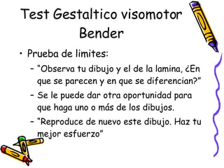 Test Gestaltico visomotor Bender Prueba de limites:  “ Observa tu dibujo y el de la lamina, ¿En que se parecen y en que se diferencian?”  Se le puede dar otra oportunidad para que haga uno o más de los dibujos.  “ Reproduce de nuevo este dibujo. Haz tu mejor esfuerzo”  