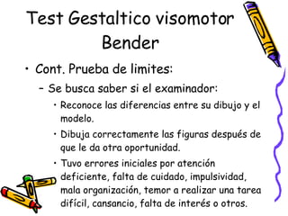 Test Gestaltico visomotor Bender Cont. Prueba de limites:  Se busca saber si el examinador:  Reconoce las diferencias entre su dibujo y el modelo. Dibuja correctamente las figuras después de que le da otra oportunidad.  Tuvo errores iniciales por atención deficiente, falta de cuidado, impulsividad, mala organización, temor a realizar una tarea difícil, cansancio, falta de interés o otros.  