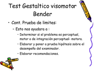 Test Gestaltico visomotor Bender Cont. Prueba de limites:  Esto nos ayudara a :  Determinar si el problema es perceptual, motor o de integración perceptual- motora. Elaborar y poner a prueba hipótesis sobre el desempeño del examinador. Elaborar recomendaciones.  
