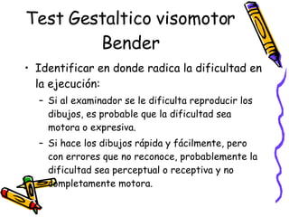 Test Gestaltico visomotor Bender Identificar en donde radica la dificultad en la ejecución:  Si al examinador se le dificulta reproducir los dibujos, es probable que la dificultad sea motora o expresiva.  Si hace los dibujos rápida y fácilmente, pero con errores que no reconoce, probablemente la dificultad sea perceptual o receptiva y no completamente motora.  