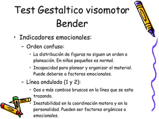 Test Gestaltico visomotor Bender Indicadores emocionales: Orden confuso:  La distribución de figuras no siguen un orden o planeación. En niños pequeños es normal.  Incapacidad para planear y organizar el material. Puede deberse a factores emocionales.  Línea ondulada (1 y 2):  Dos o más cambios bruscos en la línea que se esta trazando.  Inestabilidad en la coordinación motora y en la personalidad. Pueden ser factores orgánicos o emocionales.  