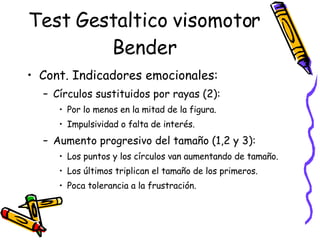 Test Gestaltico visomotor Bender Cont. Indicadores emocionales: Círculos sustituidos por rayas (2):  Por lo menos en la mitad de la figura.  Impulsividad o falta de interés.  Aumento progresivo del tamaño (1,2 y 3): Los puntos y los círculos van aumentando de tamaño.  Los últimos triplican el tamaño de los primeros.  Poca tolerancia a la frustración.  