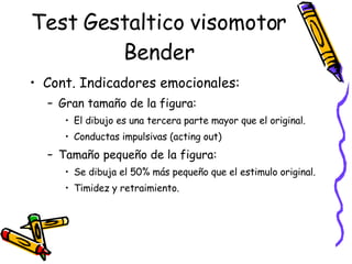Test Gestaltico visomotor Bender Cont. Indicadores emocionales: Gran tamaño de la figura:  El dibujo es una tercera parte mayor que el original. Conductas impulsivas (acting out) Tamaño pequeño de la figura:  Se dibuja el 50% más pequeño que el estimulo original. Timidez y retraimiento.  
