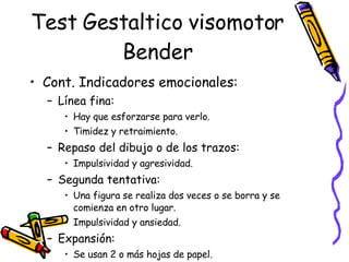 Test Gestaltico visomotor Bender Cont. Indicadores emocionales: Línea fina:  Hay que esforzarse para verlo. Timidez y retraimiento. Repaso del dibujo o de los trazos:  Impulsividad y agresividad. Segunda tentativa:  Una figura se realiza dos veces o se borra y se comienza en otro lugar. Impulsividad y ansiedad.  Expansión:  Se usan 2 o más hojas de papel.  Perturbación emocional o daño neurológico.  