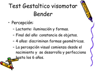 Test Gestaltico visomotor Bender Percepción:  Lactante: iluminación y formas. Final del año: constancia de objetos. 4 años: discriminan formas geométricas.  La percepción visual comienza desde el nacimiento y  se desarrolla y perfecciona hasta los 6 años.  
