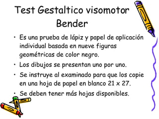 Test Gestaltico visomotor Bender Es una prueba de lápiz y papel de aplicación individual basada en nueve figuras geométricas de color negro.  Los dibujos se presentan uno por uno. Se instruye al examinado para que los copie en una hoja de papel en blanco 21 x 27.  Se deben tener más hojas disponibles.  