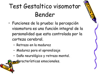 Test Gestaltico visomotor Bender Funciones de la prueba: la percepción visomotora es una función integral de la personalidad que esta controlada por la corteza cerebral.  Retrazo en la madurez Madurez para el aprendizaje Daño neurológico y retrazo mental.  Características emocionales.  