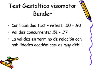 Test Gestaltico visomotor Bender Confiabilidad test – retest: .50 - .90 Validez concurrente: .51 - .77 La validez en termino de relación con habilidades académicas: es muy débil.  