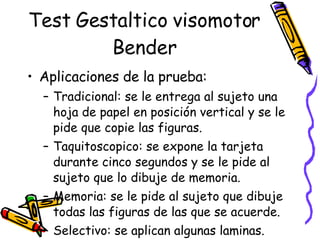 Test Gestaltico visomotor Bender Aplicaciones de la prueba:  Tradicional: se le entrega al sujeto una hoja de papel en posición vertical y se le pide que copie las figuras.  Taquitoscopico: se expone la tarjeta durante cinco segundos y se le pide al sujeto que lo dibuje de memoria.  Memoria: se le pide al sujeto que dibuje todas las figuras de las que se acuerde.  Selectivo: se aplican algunas laminas.  Evaluación de grupo 