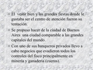 El  vestir bien y las grandes fiestas donde le  gustaba ser el centro de atención fueron su tentación. Se propuso hacer de la ciudad de Buenos Aires  una ciudad comparable a las grandes capitales del mundo. Con uno de sus banqueros privados llevo a cabo negocios que evadieron todos los controles del fisco principalmente en  minería y ganadería (cueros). 